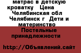 матрас в детскую кроватку › Цена ­ 500 - Челябинская обл., Челябинск г. Дети и материнство » Постельные принадлежности   